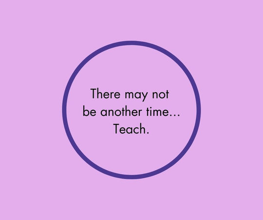 There may not  be another time... Teach.
