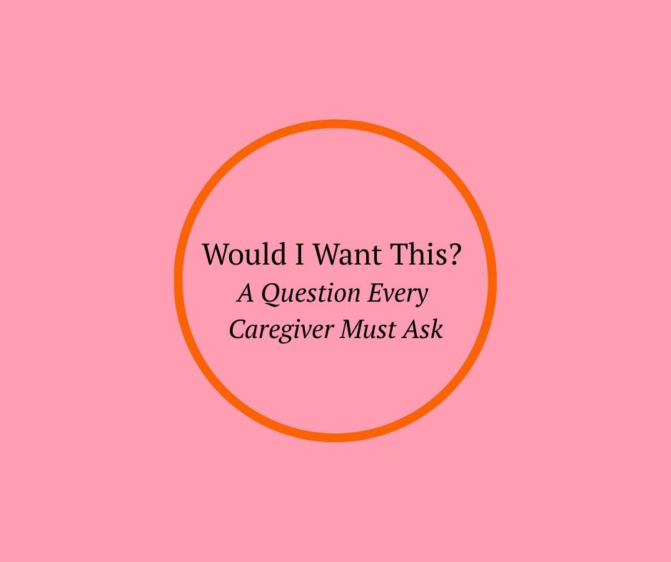 Would I Want This? A Question Every Caregiver Must Ask